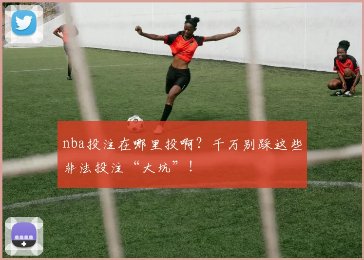 nba投注在哪里投啊?千万别踩这些非法投注“大坑”!